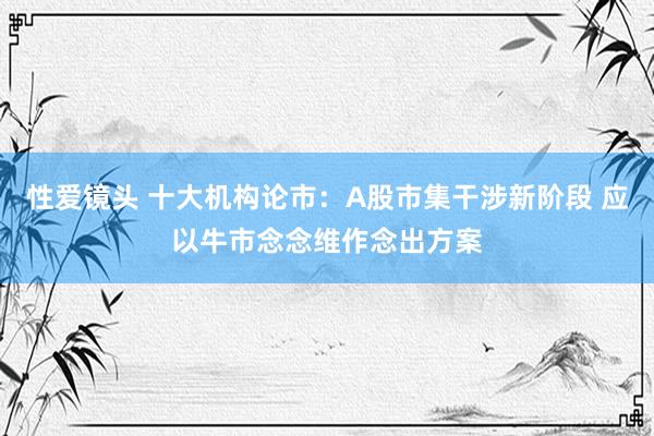 性爱镜头 十大机构论市：A股市集干涉新阶段 应以牛市念念维作念出方案