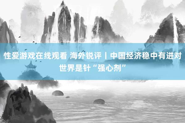 性爱游戏在线观看 海外锐评丨中国经济稳中有进对世界是针“强心剂”