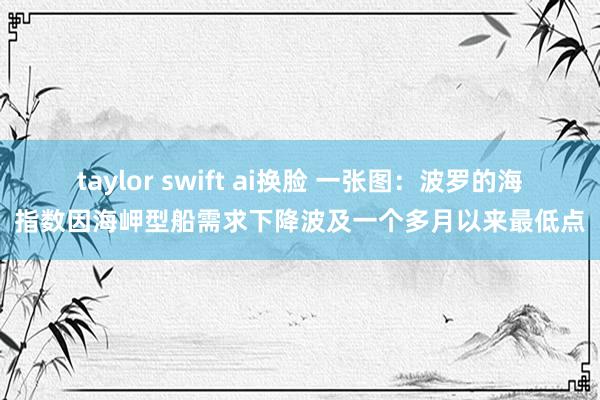 taylor swift ai换脸 一张图：波罗的海指数因海岬型船需求下降波及一个多月以来最低点