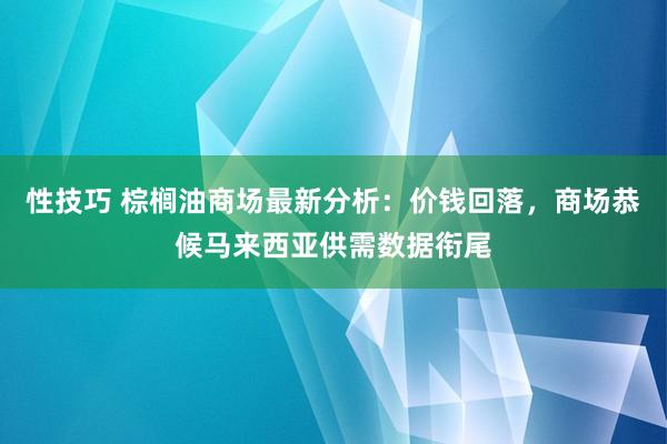 性技巧 棕榈油商场最新分析：价钱回落，商场恭候马来西亚供需数据衔尾