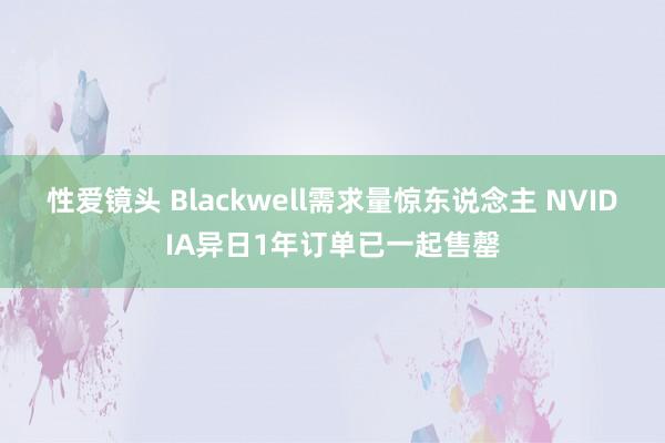 性爱镜头 Blackwell需求量惊东说念主 NVIDIA异日1年订单已一起售罄