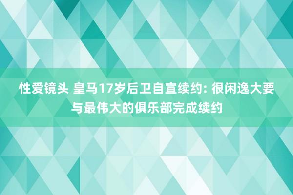 性爱镜头 皇马17岁后卫自宣续约: 很闲逸大要与最伟大的俱乐部完成续约