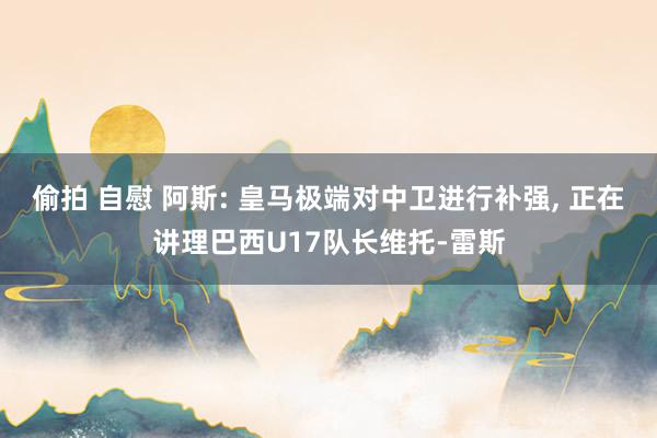 偷拍 自慰 阿斯: 皇马极端对中卫进行补强， 正在讲理巴西U17队长维托-雷斯