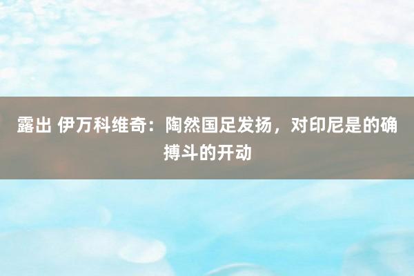 露出 伊万科维奇：陶然国足发扬，对印尼是的确搏斗的开动