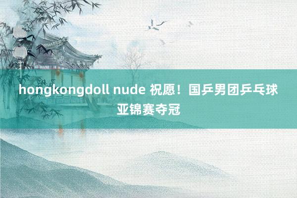 hongkongdoll nude 祝愿！国乒男团乒乓球亚锦赛夺冠