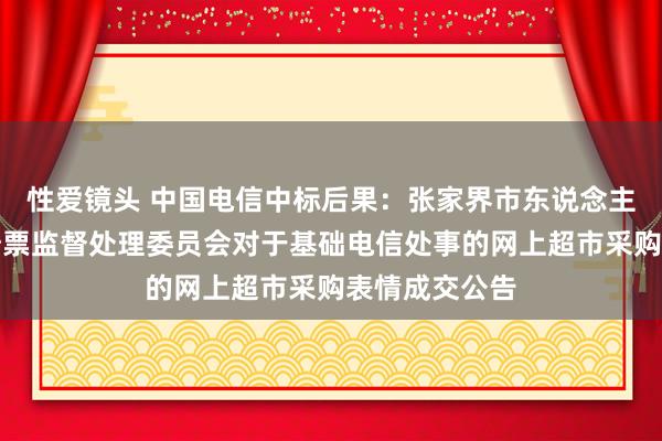 性爱镜头 中国电信中标后果：张家界市东说念主民政府国有钞票监督处理委员会对于基础电信处事的网上超市采购表情成交公告