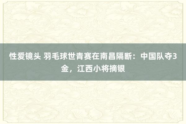 性爱镜头 羽毛球世青赛在南昌隔断：中国队夺3金，江西小将摘银