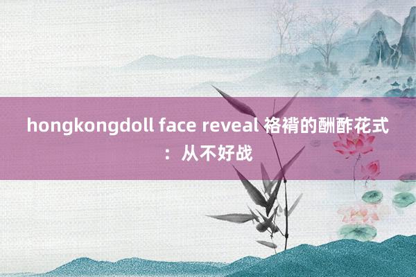 hongkongdoll face reveal 袼褙的酬酢花式：从不好战