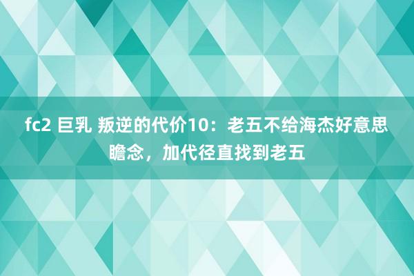 fc2 巨乳 叛逆的代价10：老五不给海杰好意思瞻念，加代径直找到老五