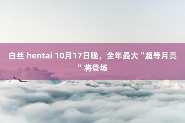 白丝 hentai 10月17日晚，全年最大“超等月亮”将登场