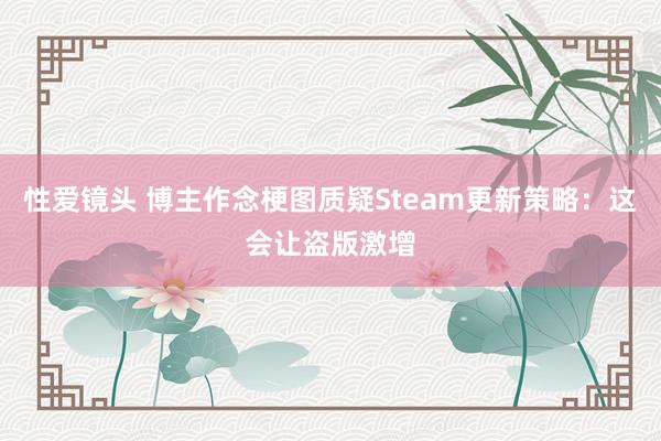 性爱镜头 博主作念梗图质疑Steam更新策略：这会让盗版激增