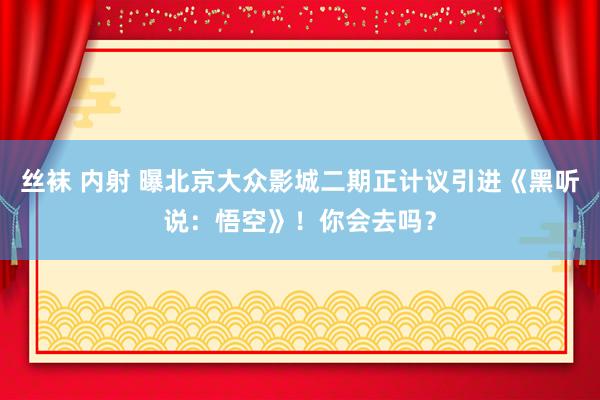 丝袜 内射 曝北京大众影城二期正计议引进《黑听说：悟空》！你会去吗？