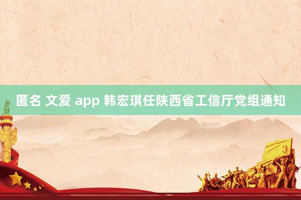 匿名 文爱 app 韩宏琪任陕西省工信厅党组通知