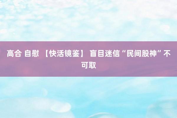 高合 自慰 【快活镜鉴】 盲目迷信“民间股神”不可取