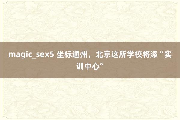 magic_sex5 坐标通州，北京这所学校将添“实训中心”