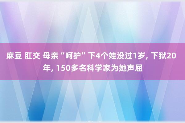 麻豆 肛交 母亲“呵护”下4个娃没过1岁， 下狱20 年， 150多名科学家为她声屈