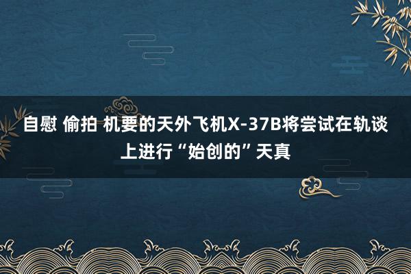 自慰 偷拍 机要的天外飞机X-37B将尝试在轨谈上进行“始创的”天真