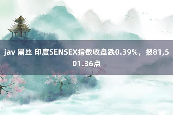 jav 黑丝 印度SENSEX指数收盘跌0.39%，报81，501.36点