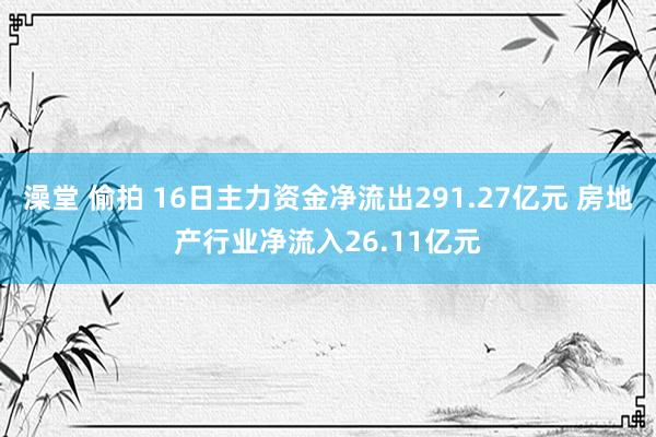 澡堂 偷拍 16日主力资金净流出291.27亿元 房地产行业净流入26.11亿元