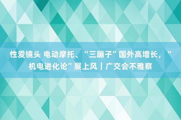 性爱镜头 电动摩托、“三蹦子”国外高增长，“机电进化论”展上风｜广交会不雅察