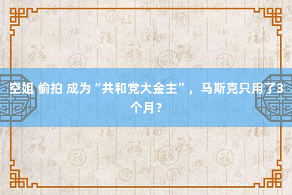 空姐 偷拍 成为“共和党大金主”，马斯克只用了3个月？