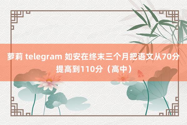 萝莉 telegram 如安在终末三个月把语文从70分提高到110分（高中）