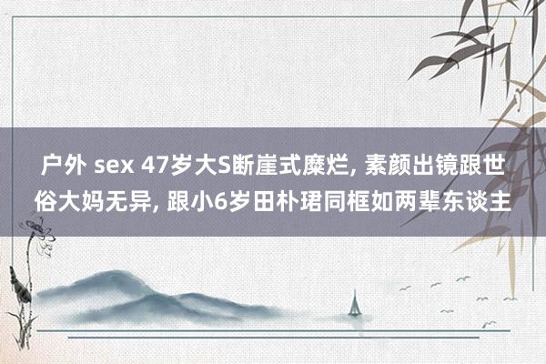 户外 sex 47岁大S断崖式糜烂， 素颜出镜跟世俗大妈无异， 跟小6岁田朴珺同框如两辈东谈主