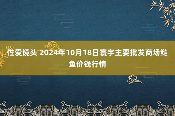 性爱镜头 2024年10月18日寰宇主要批发商场鲢鱼价钱行情