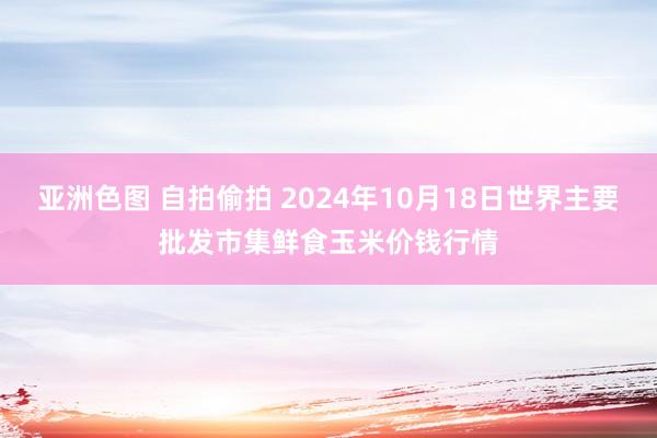 亚洲色图 自拍偷拍 2024年10月18日世界主要批发市集鲜食玉米价钱行情