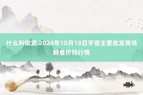 什么叫做爱 2024年10月18日宇宙主要批发商场鲟鱼价钱行情