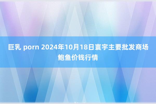 巨乳 porn 2024年10月18日寰宇主要批发商场鲍鱼价钱行情