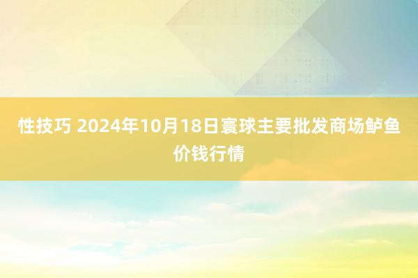 性技巧 2024年10月18日寰球主要批发商场鲈鱼价钱行情