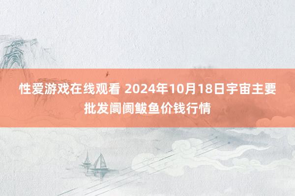 性爱游戏在线观看 2024年10月18日宇宙主要批发阛阓鲅鱼价钱行情