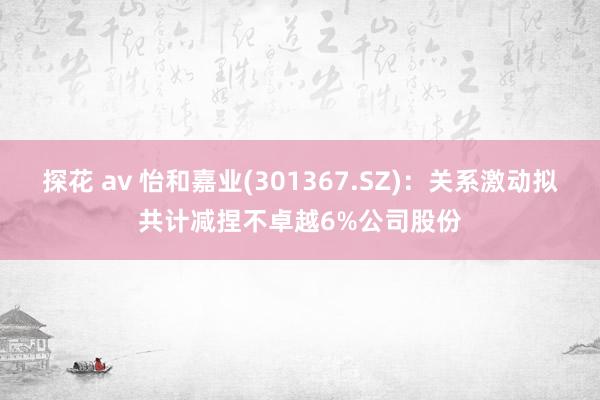 探花 av 怡和嘉业(301367.SZ)：关系激动拟共计减捏不卓越6%公司股份