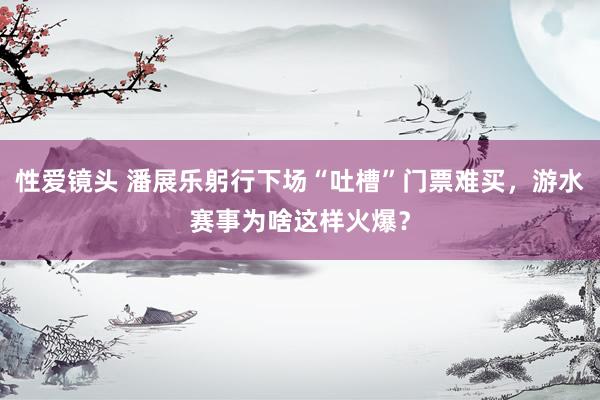 性爱镜头 潘展乐躬行下场“吐槽”门票难买，游水赛事为啥这样火爆？