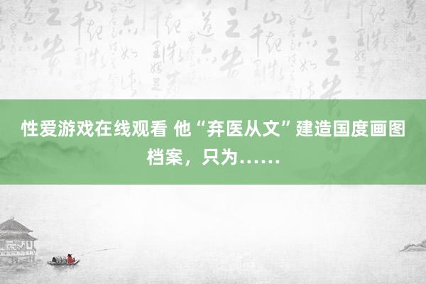 性爱游戏在线观看 他“弃医从文”建造国度画图档案，只为……