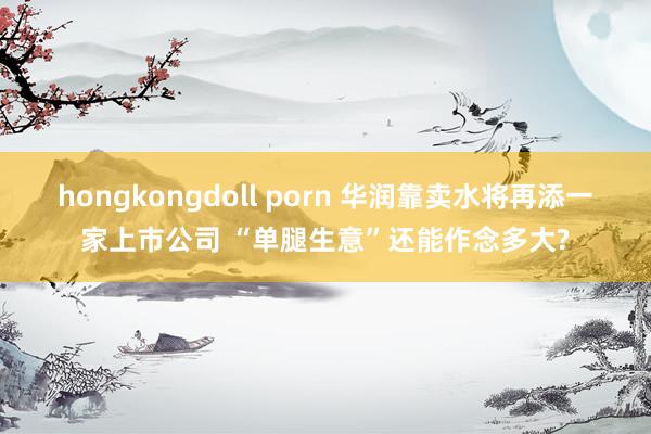 hongkongdoll porn 华润靠卖水将再添一家上市公司 “单腿生意”还能作念多大?