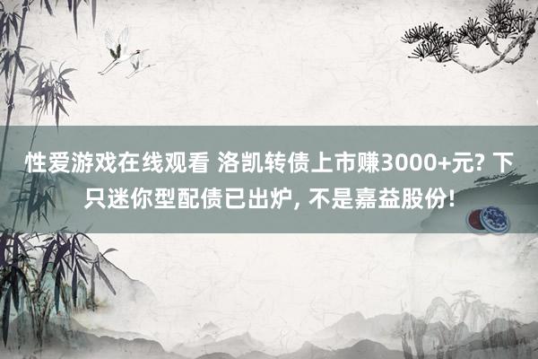 性爱游戏在线观看 洛凯转债上市赚3000+元? 下只迷你型配债已出炉， 不是嘉益股份!