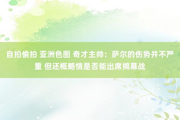 自拍偷拍 亚洲色图 奇才主帅：萨尔的伤势并不严重 但还概略情是否能出席揭幕战