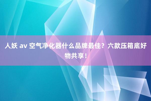 人妖 av 空气净化器什么品牌最佳？六款压箱底好物共享！