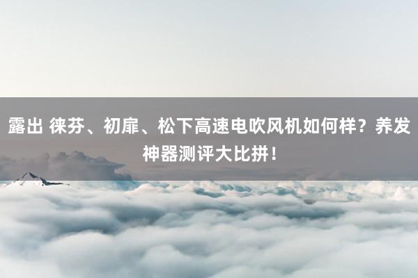 露出 徕芬、初扉、松下高速电吹风机如何样？养发神器测评大比拼！