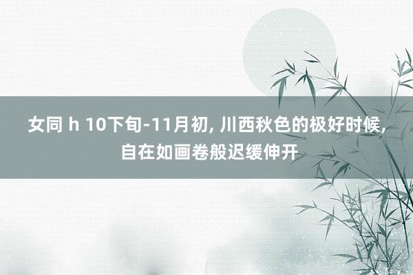 女同 h 10下旬-11月初， 川西秋色的极好时候， 自在如画卷般迟缓伸开