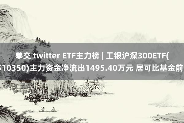 拳交 twitter ETF主力榜 | 工银沪深300ETF(510350)主力资金净流出1495.40万元 居可比基金前3