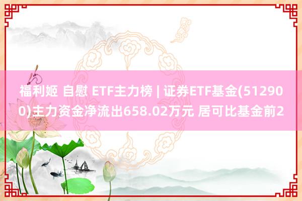 福利姬 自慰 ETF主力榜 | 证券ETF基金(512900)主力资金净流出658.02万元 居可比基金前2