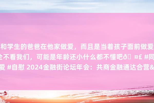 和学生的爸爸在他家做爱，而且是当着孩子面前做爱，太刺激了，孩子完全不看我们，可能是年龄还小什么都不懂吧🤣 #同城 #文爱 #自慰 2024金融街论坛年会：共商金融通达合营&#32;分享经济平定发展