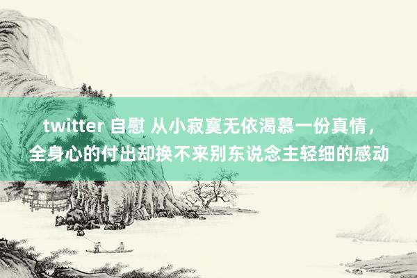 twitter 自慰 从小寂寞无依渴慕一份真情，全身心的付出却换不来别东说念主轻细的感动