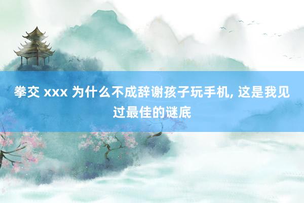 拳交 xxx 为什么不成辞谢孩子玩手机， 这是我见过最佳的谜底