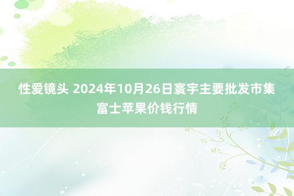 性爱镜头 2024年10月26日寰宇主要批发市集富士苹果价钱行情