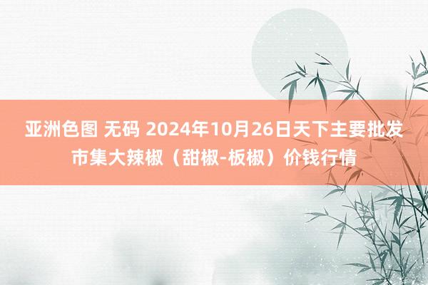 亚洲色图 无码 2024年10月26日天下主要批发市集大辣椒（甜椒-板椒）价钱行情