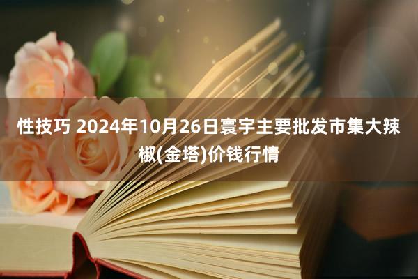 性技巧 2024年10月26日寰宇主要批发市集大辣椒(金塔)价钱行情